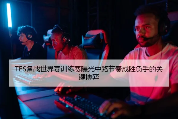 TES备战世界赛训练赛曝光中路节奏成胜负手的关键博弈