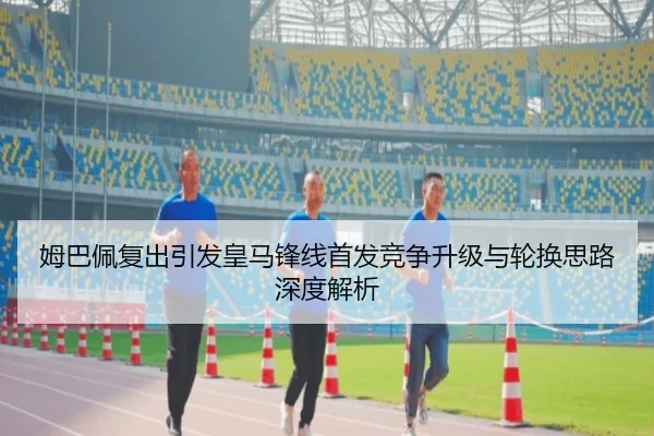 姆巴佩复出引发皇马锋线首发竞争升级与轮换思路深度解析